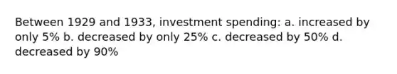 Between 1929 and 1933, investment spending: a. increased by only 5% b. decreased by only 25% c. decreased by 50% d. decreased by 90%