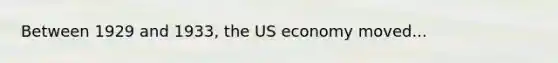 Between 1929 and 1933, the US economy moved...