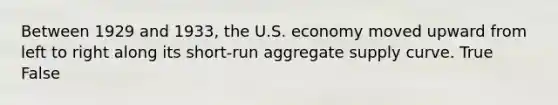 Between 1929 and 1933, the U.S. economy moved upward from left to right along its short-run aggregate supply curve. True False