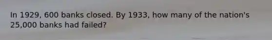 In 1929, 600 banks closed. By 1933, how many of the nation's 25,000 banks had failed?