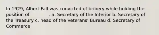 In 1929, Albert Fall was convicted of bribery while holding the position of ________. a. Secretary of the Interior b. Secretary of the Treasury c. head of the Veterans' Bureau d. Secretary of Commerce