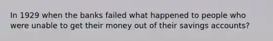 In 1929 when the banks failed what happened to people who were unable to get their money out of their savings accounts?