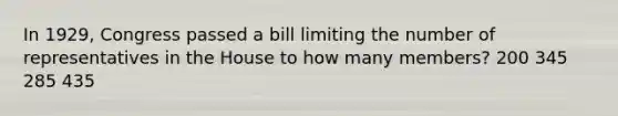 In 1929, Congress passed a bill limiting the number of representatives in the House to how many members? 200 345 285 435