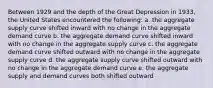 Between 1929 and the depth of the Great Depression in 1933, the United States encountered the following: a. the aggregate supply curve shifted inward with no change in the aggregate demand curve b. the aggregate demand curve shifted inward with no change in the aggregate supply curve c. the aggregate demand curve shifted outward with no change in the aggregate supply curve d. the aggregate supply curve shifted outward with no change in the aggregate demand curve e. the aggregate supply and demand curves both shifted outward