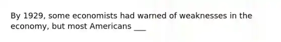 By 1929, some economists had warned of weaknesses in the economy, but most Americans ___