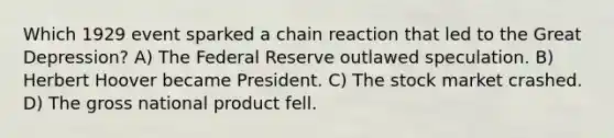 Which 1929 event sparked a chain reaction that led to the Great Depression? A) The Federal Reserve outlawed speculation. B) Herbert Hoover became President. C) The stock market crashed. D) The gross national product fell.