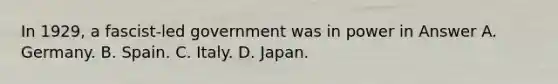 In 1929, a fascist-led government was in power in Answer A. Germany. B. Spain. C. Italy. D. Japan.