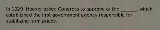 In 1929, Hoover asked Congress to approve of the _______, which established the first government agency responsible for stabilizing farm prices.