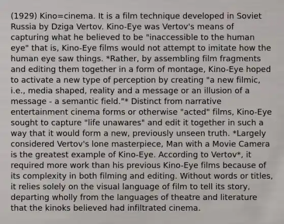 (1929) Kino=cinema. It is a film technique developed in Soviet Russia by Dziga Vertov. Kino-Eye was Vertov's means of capturing what he believed to be "inaccessible to the human eye" that is, Kino-Eye films would not attempt to imitate how the human eye saw things. *Rather, by assembling film fragments and editing them together in a form of montage, Kino-Eye hoped to activate a new type of perception by creating "a new filmic, i.e., media shaped, reality and a message or an illusion of a message - a semantic field."* Distinct from narrative entertainment cinema forms or otherwise "acted" films, Kino-Eye sought to capture "life unawares" and edit it together in such a way that it would form a new, previously unseen truth. *Largely considered Vertov's lone masterpiece, Man with a Movie Camera is the greatest example of Kino-Eye. According to Vertov*, it required more work than his previous Kino-Eye films because of its complexity in both filming and editing. Without words or titles, it relies solely on the visual language of film to tell its story, departing wholly from the languages of theatre and literature that the kinoks believed had infiltrated cinema.