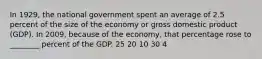 In 1929, the national government spent an average of 2.5 percent of the size of the economy or gross domestic product (GDP). In 2009, because of the economy, that percentage rose to ________ percent of the GDP. 25 20 10 30 4