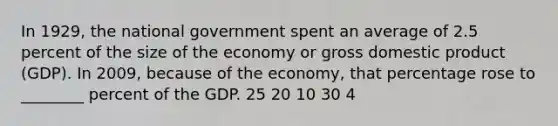 In 1929, the national government spent an average of 2.5 percent of the size of the economy or gross domestic product (GDP). In 2009, because of the economy, that percentage rose to ________ percent of the GDP. 25 20 10 30 4