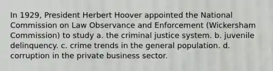 In 1929, President Herbert Hoover appointed the National Commission on Law Observance and Enforcement (Wickersham Commission) to study a. the criminal justice system. b. juvenile delinquency. c. crime trends in the general population. d. corruption in the private business sector.