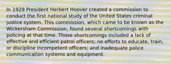 In 1929 President Herbert Hoover created a commission to conduct the first national study of the United States criminal justice system. This commission, which came to be known as the Wickersham Commission, found several shortcomings with policing at that time. Those shortcomings included a lack of effective and efficient patrol officers; no efforts to educate, train, or discipline incompetent officers; and inadequate police communication systems and equipment.