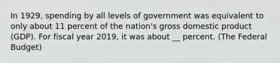 In 1929, spending by all levels of government was equivalent to only about 11 percent of the nation's <a href='https://www.questionai.com/knowledge/kJPHGCSDAr-gross-domestic-product' class='anchor-knowledge'>gross domestic product</a> (GDP). For fiscal year 2019, it was about __ percent. (<a href='https://www.questionai.com/knowledge/kS29NErBPI-the-federal-budget' class='anchor-knowledge'>the federal budget</a>)