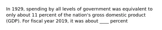 In 1929, spending by all levels of government was equivalent to only about 11 percent of the nation's gross domestic product (GDP). For fiscal year 2019, it was about ____ percent