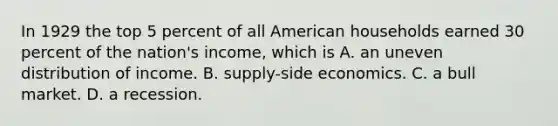 In 1929 the top 5 percent of all American households earned 30 percent of the nation's income, which is A. an uneven distribution of income. B. supply-side economics. C. a bull market. D. a recession.