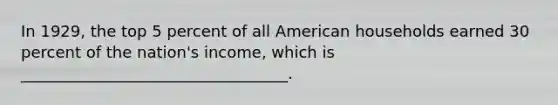 In 1929, the top 5 percent of all American households earned 30 percent of the nation's income, which is __________________________________.