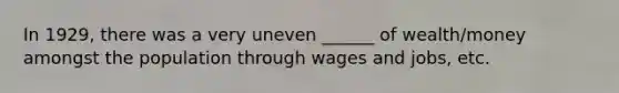 In 1929, there was a very uneven ______ of wealth/money amongst the population through wages and jobs, etc.