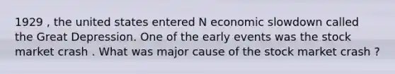 1929 , the united states entered N economic slowdown called the Great Depression. One of the early events was the stock market crash . What was major cause of the stock market crash ?