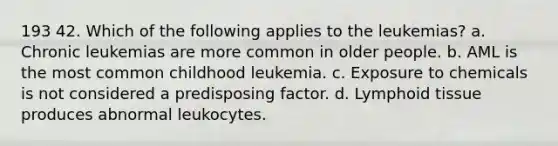 193 42. Which of the following applies to the leukemias? a. Chronic leukemias are more common in older people. b. AML is the most common childhood leukemia. c. Exposure to chemicals is not considered a predisposing factor. d. Lymphoid tissue produces abnormal leukocytes.