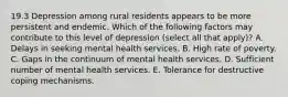 19.3 Depression among rural residents appears to be more persistent and endemic. Which of the following factors may contribute to this level of depression (select all that apply)? A. Delays in seeking mental health services. B. High rate of poverty. C. Gaps in the continuum of mental health services. D. Sufficient number of mental health services. E. Tolerance for destructive coping mechanisms.