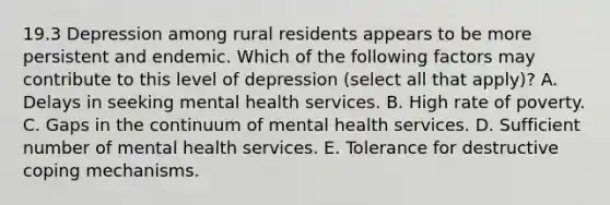 19.3 Depression among rural residents appears to be more persistent and endemic. Which of the following factors may contribute to this level of depression (select all that apply)? A. Delays in seeking mental health services. B. High rate of poverty. C. Gaps in the continuum of mental health services. D. Sufficient number of mental health services. E. Tolerance for destructive coping mechanisms.