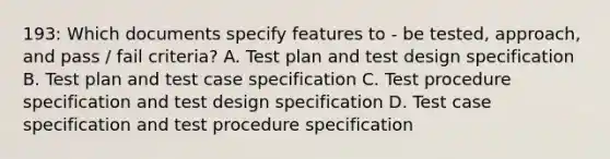 193: Which documents specify features to - be tested, approach, and pass / fail criteria? A. Test plan and test design specification B. Test plan and test case specification C. Test procedure specification and test design specification D. Test case specification and test procedure specification