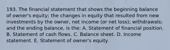 193. The financial statement that shows the beginning balance of owner's equity; the changes in equity that resulted from new investments by the owner, net income (or net loss); withdrawals; and the ending balance, is the: A. Statement of financial position. B. Statement of cash flows. C. Balance sheet. D. <a href='https://www.questionai.com/knowledge/kCPMsnOwdm-income-statement' class='anchor-knowledge'>income statement</a>. E. Statement of owner's equity