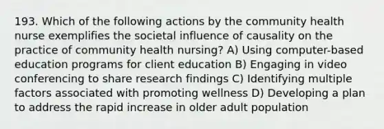 193. Which of the following actions by the community health nurse exemplifies the societal influence of causality on the practice of community health nursing? A) Using computer-based education programs for client education B) Engaging in video conferencing to share research findings C) Identifying multiple factors associated with promoting wellness D) Developing a plan to address the rapid increase in older adult population