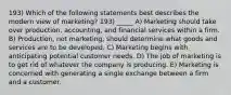 193) Which of the following statements best describes the modern view of marketing? 193) _____ A) Marketing should take over production, accounting, and financial services within a firm. B) Production, not marketing, should determine what goods and services are to be developed. C) Marketing begins with anticipating potential customer needs. D) The job of marketing is to get rid of whatever the company is producing. E) Marketing is concerned with generating a single exchange between a firm and a customer.