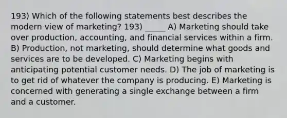 193) Which of the following statements best describes the modern view of marketing? 193) _____ A) Marketing should take over production, accounting, and financial services within a firm. B) Production, not marketing, should determine what goods and services are to be developed. C) Marketing begins with anticipating potential customer needs. D) The job of marketing is to get rid of whatever the company is producing. E) Marketing is concerned with generating a single exchange between a firm and a customer.