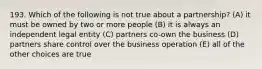 193. Which of the following is not true about a partnership? (A) it must be owned by two or more people (B) it is always an independent legal entity (C) partners co-own the business (D) partners share control over the business operation (E) all of the other choices are true