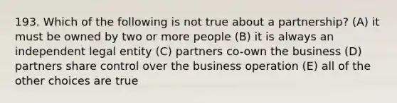 193. Which of the following is not true about a partnership? (A) it must be owned by two or more people (B) it is always an independent legal entity (C) partners co-own the business (D) partners share control over the business operation (E) all of the other choices are true