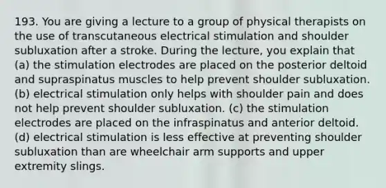 193. You are giving a lecture to a group of physical therapists on the use of transcutaneous electrical stimulation and shoulder subluxation after a stroke. During the lecture, you explain that (a) the stimulation electrodes are placed on the posterior deltoid and supraspinatus muscles to help prevent shoulder subluxation. (b) electrical stimulation only helps with shoulder pain and does not help prevent shoulder subluxation. (c) the stimulation electrodes are placed on the infraspinatus and anterior deltoid. (d) electrical stimulation is less effective at preventing shoulder subluxation than are wheelchair arm supports and upper extremity slings.