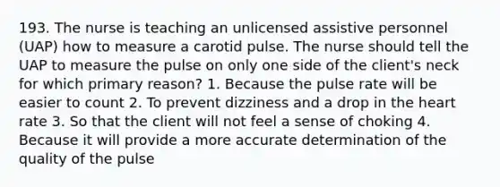 193. The nurse is teaching an unlicensed assistive personnel (UAP) how to measure a carotid pulse. The nurse should tell the UAP to measure the pulse on only one side of the client's neck for which primary reason? 1. Because the pulse rate will be easier to count 2. To prevent dizziness and a drop in the heart rate 3. So that the client will not feel a sense of choking 4. Because it will provide a more accurate determination of the quality of the pulse