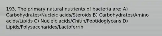 193. The primary natural nutrients of bacteria are: A) Carbohydrates/Nucleic acids/Steroids B) Carbohydrates/Amino acids/Lipids C) Nucleic acids/Chitin/Peptidoglycans D) Lipids/Polysaccharides/Lactoferrin