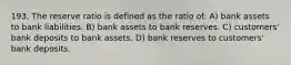 193. The reserve ratio is defined as the ratio of: A) bank assets to bank liabilities. B) bank assets to bank reserves. C) customers' bank deposits to bank assets. D) bank reserves to customers' bank deposits.