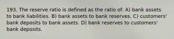 193. The reserve ratio is defined as the ratio of: A) bank assets to bank liabilities. B) bank assets to bank reserves. C) customers' bank deposits to bank assets. D) bank reserves to customers' bank deposits.