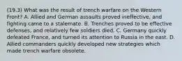 (19.3) What was the result of trench warfare on the Western Front? A. Allied and German assaults proved ineffective, and fighting came to a stalemate. B. Trenches proved to be effective defenses, and relatively few soldiers died. C. Germany quickly defeated France, and turned its attention to Russia in the east. D. Allied commanders quickly developed new strategies which made trench warfare obsolete.