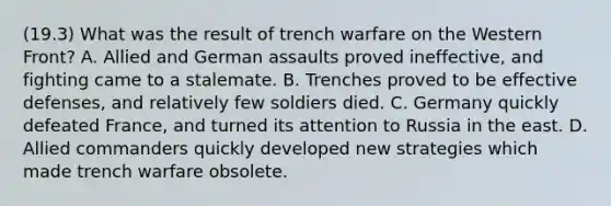 (19.3) What was the result of trench warfare on the Western Front? A. Allied and German assaults proved ineffective, and fighting came to a stalemate. B. Trenches proved to be effective defenses, and relatively few soldiers died. C. Germany quickly defeated France, and turned its attention to Russia in the east. D. Allied commanders quickly developed new strategies which made trench warfare obsolete.