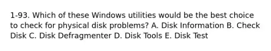 1-93. Which of these Windows utilities would be the best choice to check for physical disk problems? A. Disk Information B. Check Disk C. Disk Defragmenter D. Disk Tools E. Disk Test