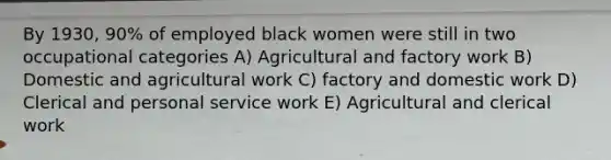 By 1930, 90% of employed black women were still in two occupational categories A) Agricultural and factory work B) Domestic and agricultural work C) factory and domestic work D) Clerical and personal service work E) Agricultural and clerical work