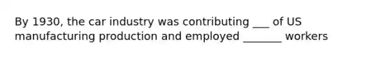 By 1930, the car industry was contributing ___ of US manufacturing production and employed _______ workers