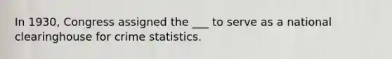 In 1930, Congress assigned the ___ to serve as a national clearinghouse for crime statistics.