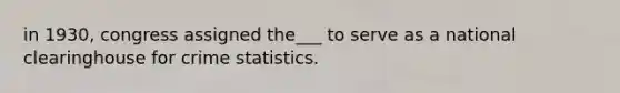 in 1930, congress assigned the___ to serve as a national clearinghouse for crime statistics.