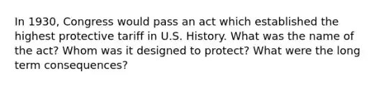 In 1930, Congress would pass an act which established the highest protective tariff in U.S. History. What was the name of the act? Whom was it designed to protect? What were the long term consequences?