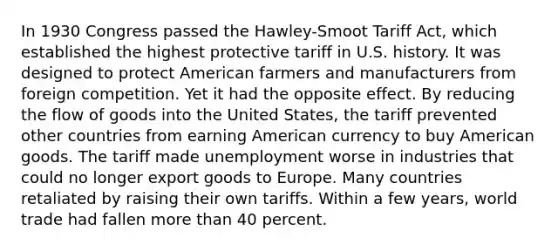 In 1930 Congress passed the Hawley-Smoot Tariff Act, which established the highest protective tariff in U.S. history. It was designed to protect American farmers and manufacturers from foreign competition. Yet it had the opposite effect. By reducing the flow of goods into the United States, the tariff prevented other countries from earning American currency to buy American goods. The tariff made unemployment worse in industries that could no longer export goods to Europe. Many countries retaliated by raising their own tariffs. Within a few years, world trade had fallen more than 40 percent.