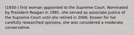 (1930-) first woman appointed to the Supreme Court. Nominated by President Reagan in 1981, she served as associate justice of the Supreme Court until she retired in 2006. Known for her carefully researched opinions, she was considered a moderate conservative.