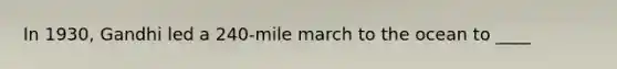 In 1930, Gandhi led a 240-mile march to the ocean to ____