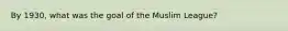 By 1930, what was the goal of the Muslim League?